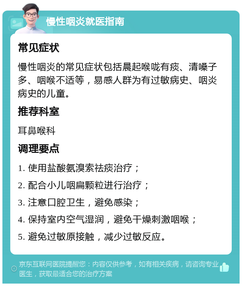 慢性咽炎就医指南 常见症状 慢性咽炎的常见症状包括晨起喉咙有痰、清嗓子多、咽喉不适等，易感人群为有过敏病史、咽炎病史的儿童。 推荐科室 耳鼻喉科 调理要点 1. 使用盐酸氨溴索祛痰治疗； 2. 配合小儿咽扁颗粒进行治疗； 3. 注意口腔卫生，避免感染； 4. 保持室内空气湿润，避免干燥刺激咽喉； 5. 避免过敏原接触，减少过敏反应。