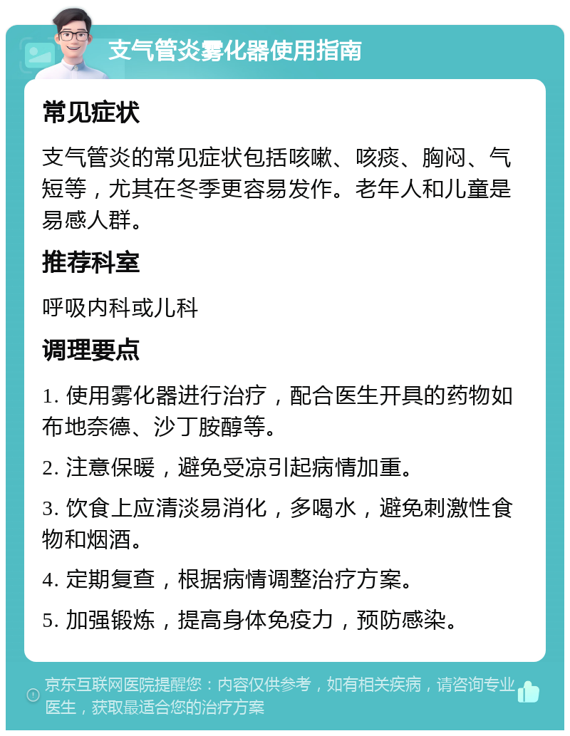 支气管炎雾化器使用指南 常见症状 支气管炎的常见症状包括咳嗽、咳痰、胸闷、气短等，尤其在冬季更容易发作。老年人和儿童是易感人群。 推荐科室 呼吸内科或儿科 调理要点 1. 使用雾化器进行治疗，配合医生开具的药物如布地奈德、沙丁胺醇等。 2. 注意保暖，避免受凉引起病情加重。 3. 饮食上应清淡易消化，多喝水，避免刺激性食物和烟酒。 4. 定期复查，根据病情调整治疗方案。 5. 加强锻炼，提高身体免疫力，预防感染。