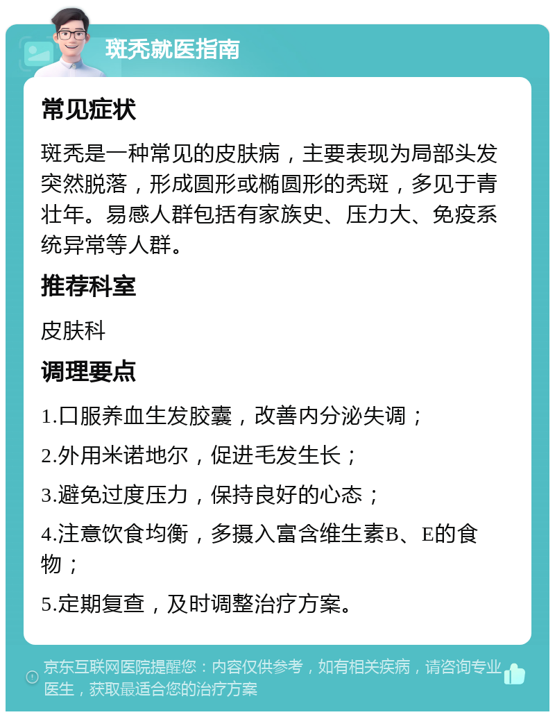 斑秃就医指南 常见症状 斑秃是一种常见的皮肤病，主要表现为局部头发突然脱落，形成圆形或椭圆形的秃斑，多见于青壮年。易感人群包括有家族史、压力大、免疫系统异常等人群。 推荐科室 皮肤科 调理要点 1.口服养血生发胶囊，改善内分泌失调； 2.外用米诺地尔，促进毛发生长； 3.避免过度压力，保持良好的心态； 4.注意饮食均衡，多摄入富含维生素B、E的食物； 5.定期复查，及时调整治疗方案。