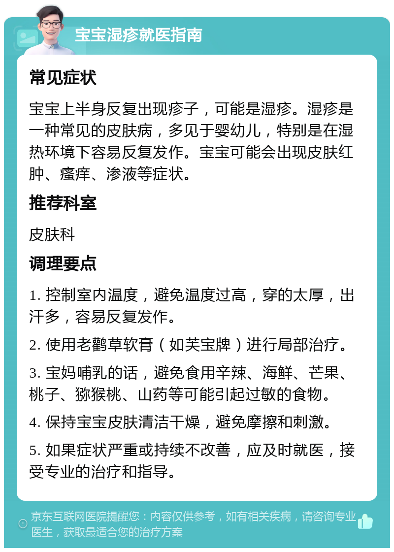 宝宝湿疹就医指南 常见症状 宝宝上半身反复出现疹子，可能是湿疹。湿疹是一种常见的皮肤病，多见于婴幼儿，特别是在湿热环境下容易反复发作。宝宝可能会出现皮肤红肿、瘙痒、渗液等症状。 推荐科室 皮肤科 调理要点 1. 控制室内温度，避免温度过高，穿的太厚，出汗多，容易反复发作。 2. 使用老鹳草软膏（如芙宝牌）进行局部治疗。 3. 宝妈哺乳的话，避免食用辛辣、海鲜、芒果、桃子、猕猴桃、山药等可能引起过敏的食物。 4. 保持宝宝皮肤清洁干燥，避免摩擦和刺激。 5. 如果症状严重或持续不改善，应及时就医，接受专业的治疗和指导。