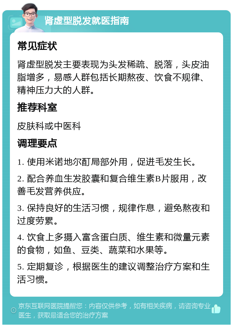 肾虚型脱发就医指南 常见症状 肾虚型脱发主要表现为头发稀疏、脱落，头皮油脂增多，易感人群包括长期熬夜、饮食不规律、精神压力大的人群。 推荐科室 皮肤科或中医科 调理要点 1. 使用米诺地尔酊局部外用，促进毛发生长。 2. 配合养血生发胶囊和复合维生素B片服用，改善毛发营养供应。 3. 保持良好的生活习惯，规律作息，避免熬夜和过度劳累。 4. 饮食上多摄入富含蛋白质、维生素和微量元素的食物，如鱼、豆类、蔬菜和水果等。 5. 定期复诊，根据医生的建议调整治疗方案和生活习惯。