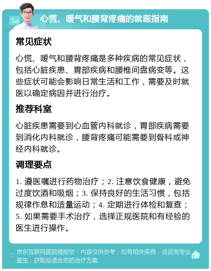 心慌、嗳气和腰背疼痛的就医指南 常见症状 心慌、嗳气和腰背疼痛是多种疾病的常见症状，包括心脏疾患、胃部疾病和腰椎间盘病变等。这些症状可能会影响日常生活和工作，需要及时就医以确定病因并进行治疗。 推荐科室 心脏疾患需要到心血管内科就诊，胃部疾病需要到消化内科就诊，腰背疼痛可能需要到骨科或神经内科就诊。 调理要点 1. 遵医嘱进行药物治疗；2. 注意饮食健康，避免过度饮酒和吸烟；3. 保持良好的生活习惯，包括规律作息和适量运动；4. 定期进行体检和复查；5. 如果需要手术治疗，选择正规医院和有经验的医生进行操作。