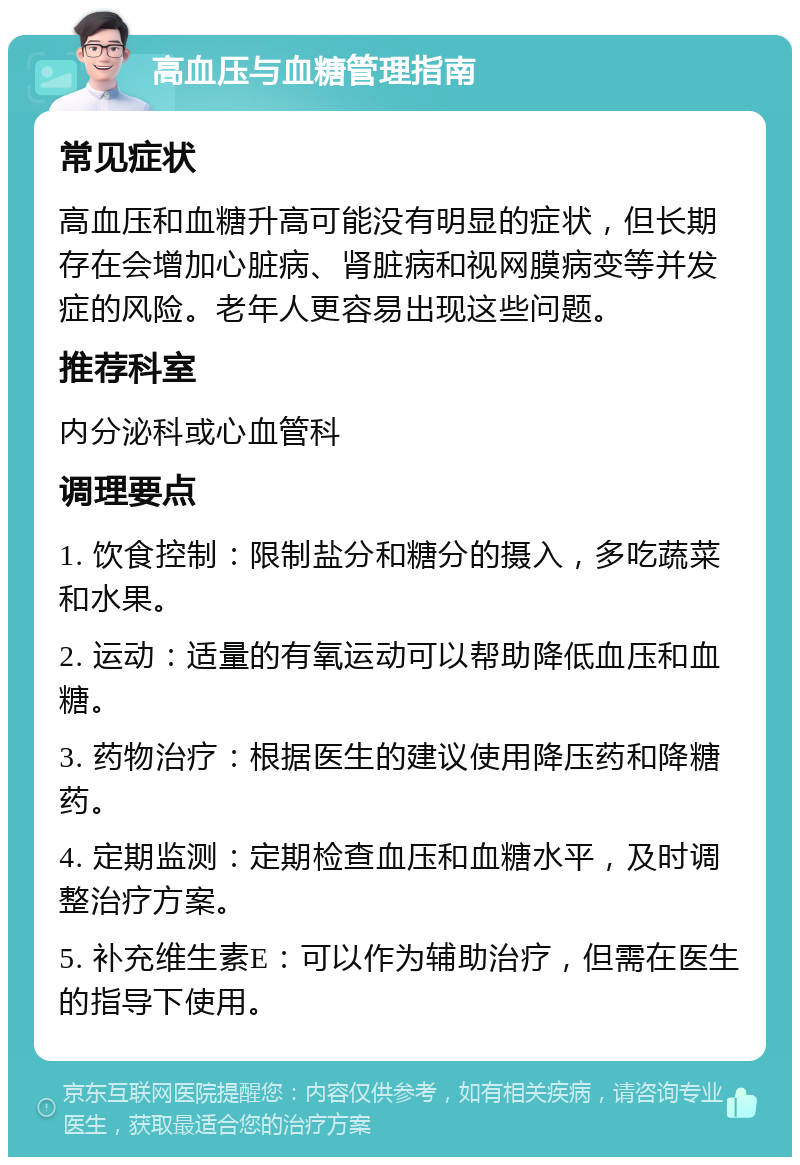 高血压与血糖管理指南 常见症状 高血压和血糖升高可能没有明显的症状，但长期存在会增加心脏病、肾脏病和视网膜病变等并发症的风险。老年人更容易出现这些问题。 推荐科室 内分泌科或心血管科 调理要点 1. 饮食控制：限制盐分和糖分的摄入，多吃蔬菜和水果。 2. 运动：适量的有氧运动可以帮助降低血压和血糖。 3. 药物治疗：根据医生的建议使用降压药和降糖药。 4. 定期监测：定期检查血压和血糖水平，及时调整治疗方案。 5. 补充维生素E：可以作为辅助治疗，但需在医生的指导下使用。