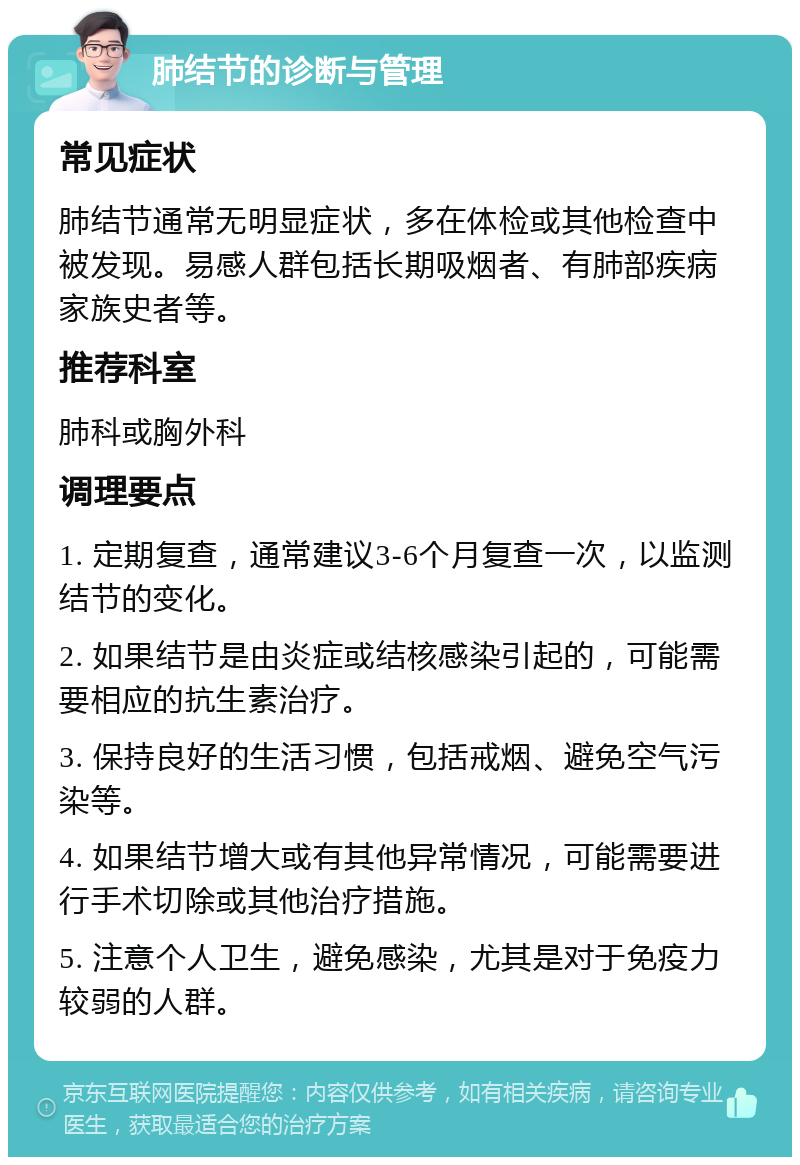 肺结节的诊断与管理 常见症状 肺结节通常无明显症状，多在体检或其他检查中被发现。易感人群包括长期吸烟者、有肺部疾病家族史者等。 推荐科室 肺科或胸外科 调理要点 1. 定期复查，通常建议3-6个月复查一次，以监测结节的变化。 2. 如果结节是由炎症或结核感染引起的，可能需要相应的抗生素治疗。 3. 保持良好的生活习惯，包括戒烟、避免空气污染等。 4. 如果结节增大或有其他异常情况，可能需要进行手术切除或其他治疗措施。 5. 注意个人卫生，避免感染，尤其是对于免疫力较弱的人群。