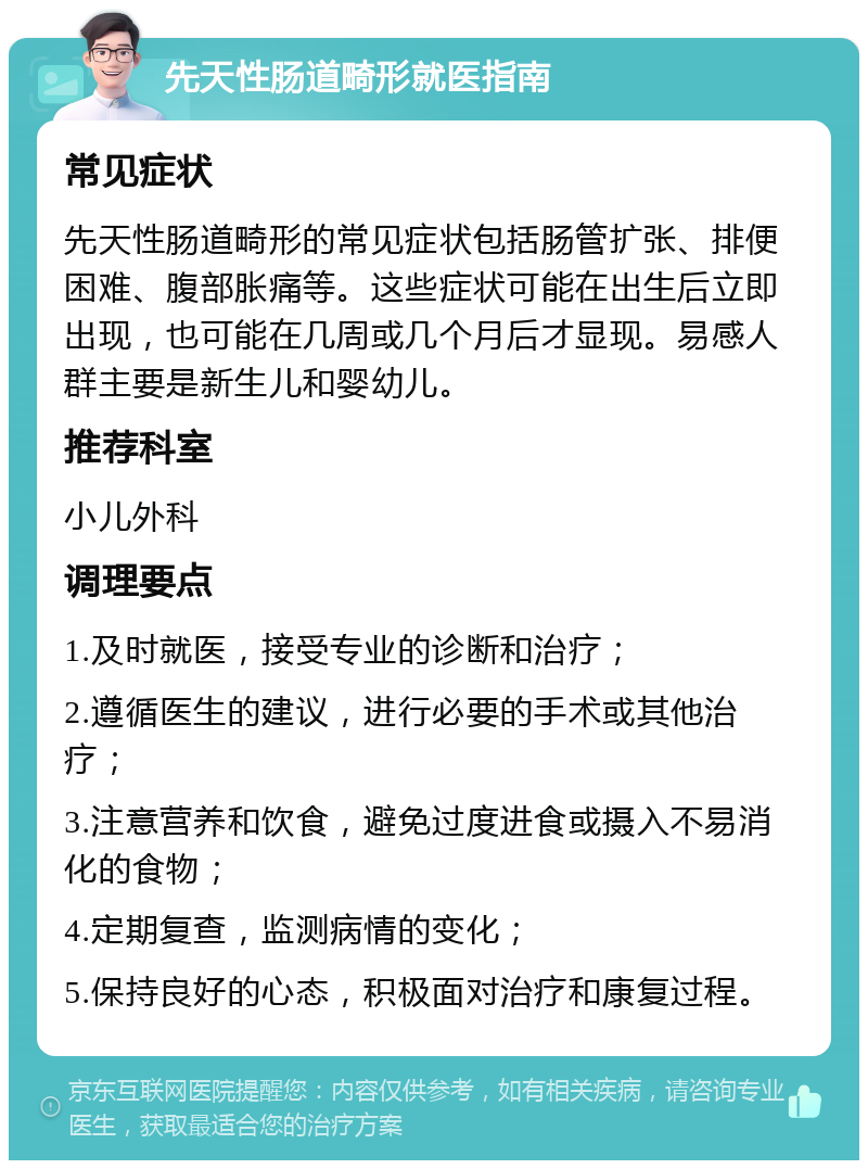 先天性肠道畸形就医指南 常见症状 先天性肠道畸形的常见症状包括肠管扩张、排便困难、腹部胀痛等。这些症状可能在出生后立即出现，也可能在几周或几个月后才显现。易感人群主要是新生儿和婴幼儿。 推荐科室 小儿外科 调理要点 1.及时就医，接受专业的诊断和治疗； 2.遵循医生的建议，进行必要的手术或其他治疗； 3.注意营养和饮食，避免过度进食或摄入不易消化的食物； 4.定期复查，监测病情的变化； 5.保持良好的心态，积极面对治疗和康复过程。