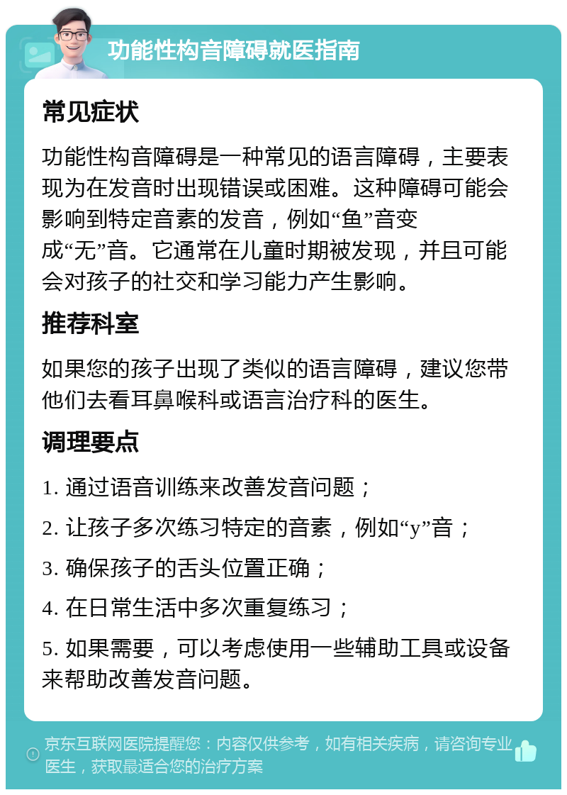 功能性构音障碍就医指南 常见症状 功能性构音障碍是一种常见的语言障碍，主要表现为在发音时出现错误或困难。这种障碍可能会影响到特定音素的发音，例如“鱼”音变成“无”音。它通常在儿童时期被发现，并且可能会对孩子的社交和学习能力产生影响。 推荐科室 如果您的孩子出现了类似的语言障碍，建议您带他们去看耳鼻喉科或语言治疗科的医生。 调理要点 1. 通过语音训练来改善发音问题； 2. 让孩子多次练习特定的音素，例如“y”音； 3. 确保孩子的舌头位置正确； 4. 在日常生活中多次重复练习； 5. 如果需要，可以考虑使用一些辅助工具或设备来帮助改善发音问题。