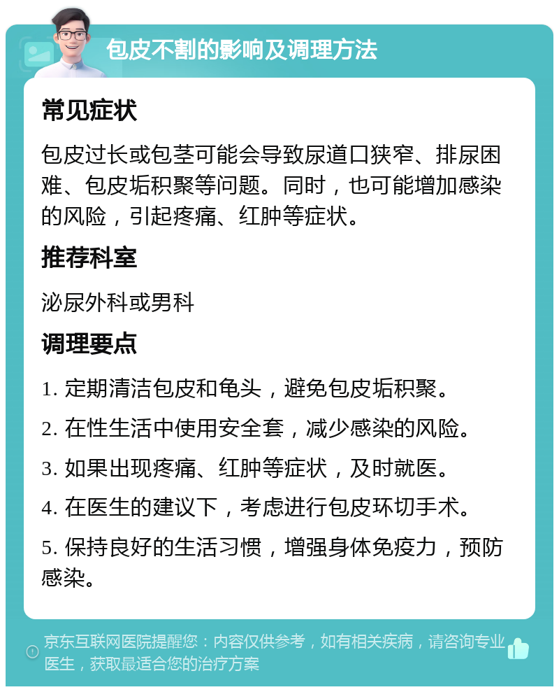 包皮不割的影响及调理方法 常见症状 包皮过长或包茎可能会导致尿道口狭窄、排尿困难、包皮垢积聚等问题。同时，也可能增加感染的风险，引起疼痛、红肿等症状。 推荐科室 泌尿外科或男科 调理要点 1. 定期清洁包皮和龟头，避免包皮垢积聚。 2. 在性生活中使用安全套，减少感染的风险。 3. 如果出现疼痛、红肿等症状，及时就医。 4. 在医生的建议下，考虑进行包皮环切手术。 5. 保持良好的生活习惯，增强身体免疫力，预防感染。