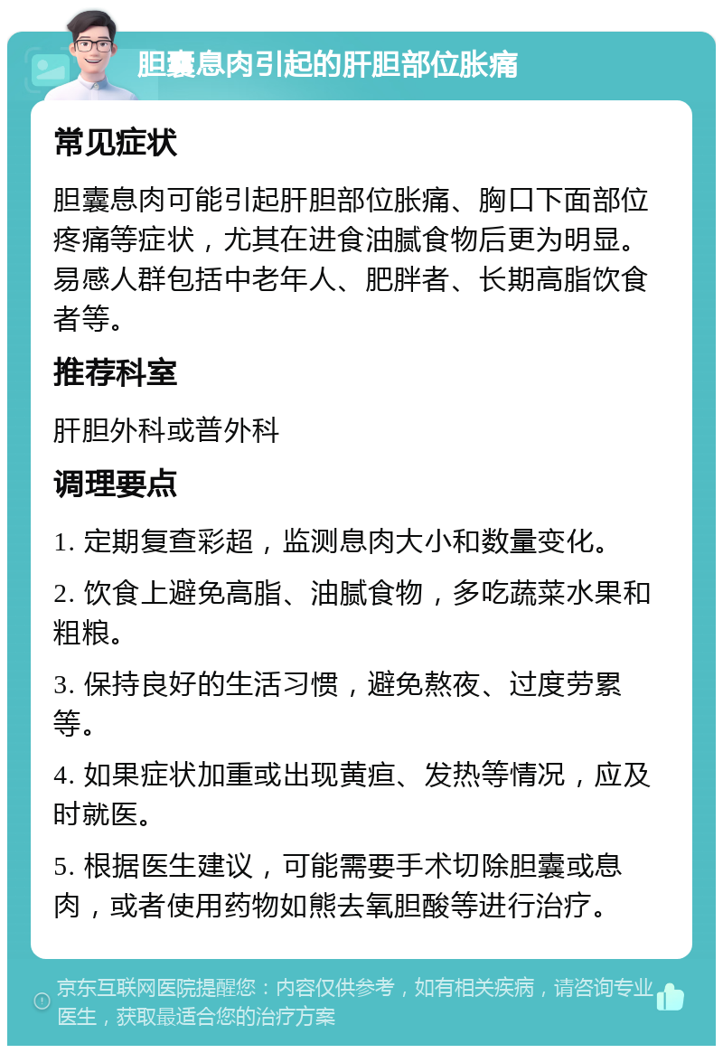 胆囊息肉引起的肝胆部位胀痛 常见症状 胆囊息肉可能引起肝胆部位胀痛、胸口下面部位疼痛等症状，尤其在进食油腻食物后更为明显。易感人群包括中老年人、肥胖者、长期高脂饮食者等。 推荐科室 肝胆外科或普外科 调理要点 1. 定期复查彩超，监测息肉大小和数量变化。 2. 饮食上避免高脂、油腻食物，多吃蔬菜水果和粗粮。 3. 保持良好的生活习惯，避免熬夜、过度劳累等。 4. 如果症状加重或出现黄疸、发热等情况，应及时就医。 5. 根据医生建议，可能需要手术切除胆囊或息肉，或者使用药物如熊去氧胆酸等进行治疗。