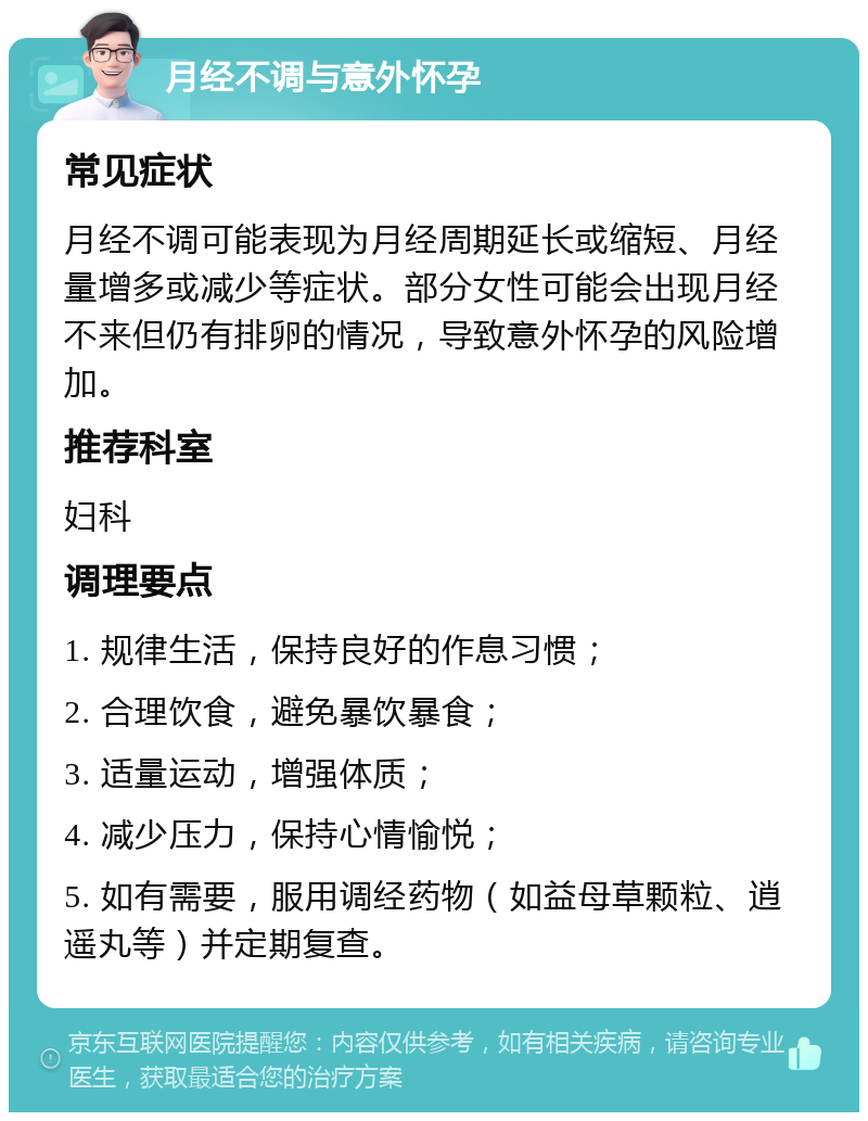 月经不调与意外怀孕 常见症状 月经不调可能表现为月经周期延长或缩短、月经量增多或减少等症状。部分女性可能会出现月经不来但仍有排卵的情况，导致意外怀孕的风险增加。 推荐科室 妇科 调理要点 1. 规律生活，保持良好的作息习惯； 2. 合理饮食，避免暴饮暴食； 3. 适量运动，增强体质； 4. 减少压力，保持心情愉悦； 5. 如有需要，服用调经药物（如益母草颗粒、逍遥丸等）并定期复查。