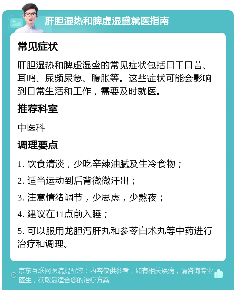 肝胆湿热和脾虚湿盛就医指南 常见症状 肝胆湿热和脾虚湿盛的常见症状包括口干口苦、耳鸣、尿频尿急、腹胀等。这些症状可能会影响到日常生活和工作，需要及时就医。 推荐科室 中医科 调理要点 1. 饮食清淡，少吃辛辣油腻及生冷食物； 2. 适当运动到后背微微汗出； 3. 注意情绪调节，少思虑，少熬夜； 4. 建议在11点前入睡； 5. 可以服用龙胆泻肝丸和参苓白术丸等中药进行治疗和调理。