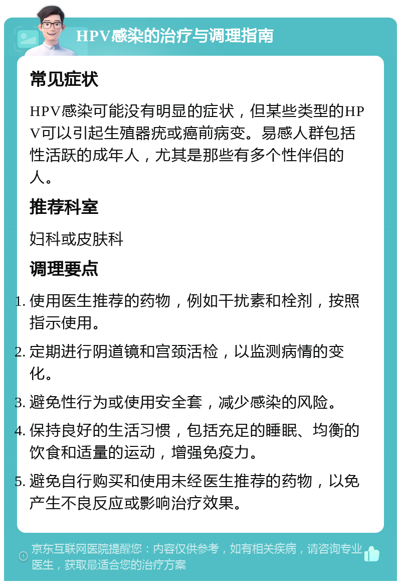 HPV感染的治疗与调理指南 常见症状 HPV感染可能没有明显的症状，但某些类型的HPV可以引起生殖器疣或癌前病变。易感人群包括性活跃的成年人，尤其是那些有多个性伴侣的人。 推荐科室 妇科或皮肤科 调理要点 使用医生推荐的药物，例如干扰素和栓剂，按照指示使用。 定期进行阴道镜和宫颈活检，以监测病情的变化。 避免性行为或使用安全套，减少感染的风险。 保持良好的生活习惯，包括充足的睡眠、均衡的饮食和适量的运动，增强免疫力。 避免自行购买和使用未经医生推荐的药物，以免产生不良反应或影响治疗效果。