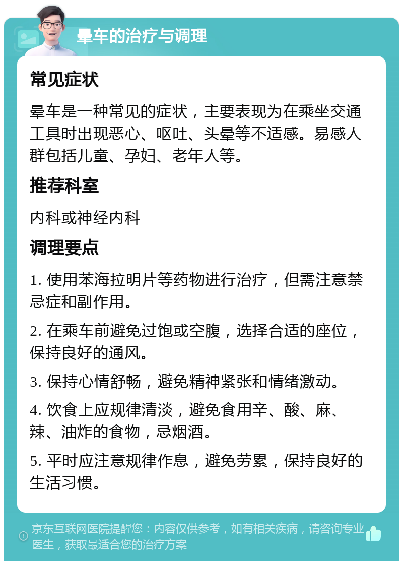 晕车的治疗与调理 常见症状 晕车是一种常见的症状，主要表现为在乘坐交通工具时出现恶心、呕吐、头晕等不适感。易感人群包括儿童、孕妇、老年人等。 推荐科室 内科或神经内科 调理要点 1. 使用苯海拉明片等药物进行治疗，但需注意禁忌症和副作用。 2. 在乘车前避免过饱或空腹，选择合适的座位，保持良好的通风。 3. 保持心情舒畅，避免精神紧张和情绪激动。 4. 饮食上应规律清淡，避免食用辛、酸、麻、辣、油炸的食物，忌烟酒。 5. 平时应注意规律作息，避免劳累，保持良好的生活习惯。