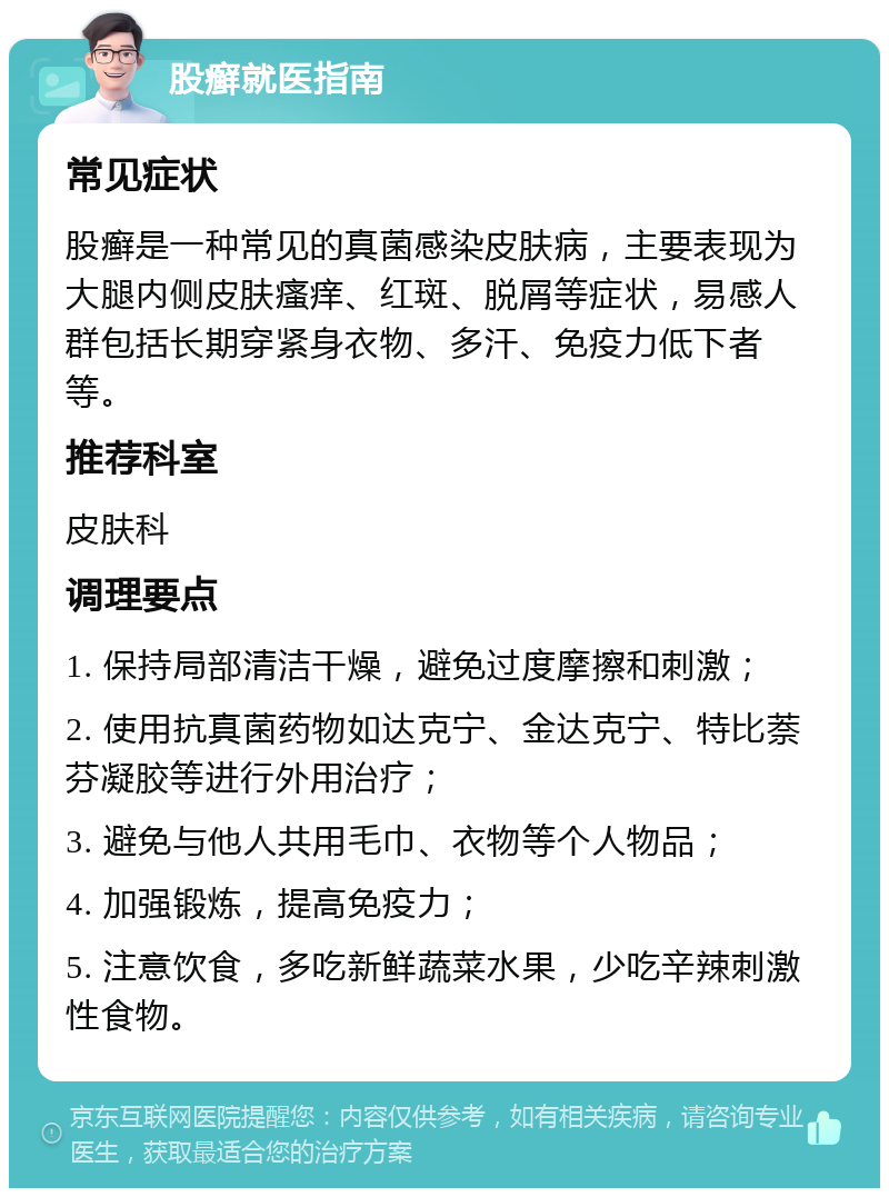 股癣就医指南 常见症状 股癣是一种常见的真菌感染皮肤病，主要表现为大腿内侧皮肤瘙痒、红斑、脱屑等症状，易感人群包括长期穿紧身衣物、多汗、免疫力低下者等。 推荐科室 皮肤科 调理要点 1. 保持局部清洁干燥，避免过度摩擦和刺激； 2. 使用抗真菌药物如达克宁、金达克宁、特比萘芬凝胶等进行外用治疗； 3. 避免与他人共用毛巾、衣物等个人物品； 4. 加强锻炼，提高免疫力； 5. 注意饮食，多吃新鲜蔬菜水果，少吃辛辣刺激性食物。