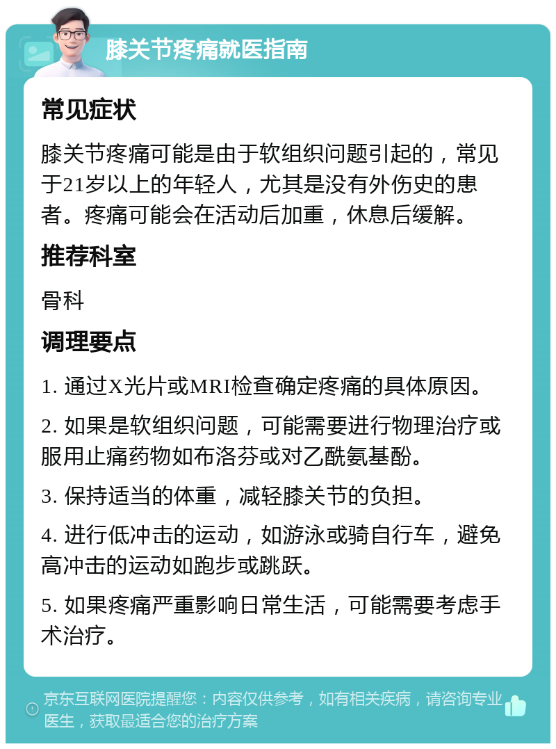 膝关节疼痛就医指南 常见症状 膝关节疼痛可能是由于软组织问题引起的，常见于21岁以上的年轻人，尤其是没有外伤史的患者。疼痛可能会在活动后加重，休息后缓解。 推荐科室 骨科 调理要点 1. 通过X光片或MRI检查确定疼痛的具体原因。 2. 如果是软组织问题，可能需要进行物理治疗或服用止痛药物如布洛芬或对乙酰氨基酚。 3. 保持适当的体重，减轻膝关节的负担。 4. 进行低冲击的运动，如游泳或骑自行车，避免高冲击的运动如跑步或跳跃。 5. 如果疼痛严重影响日常生活，可能需要考虑手术治疗。