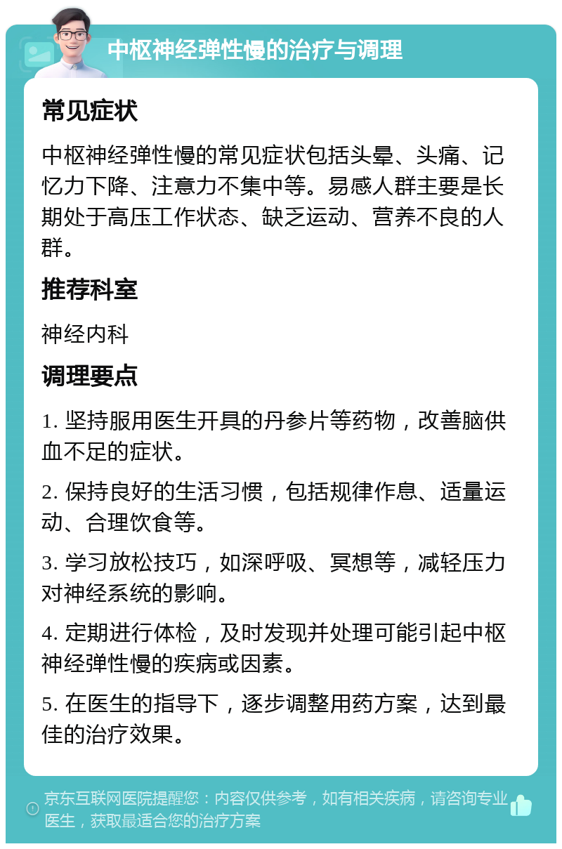 中枢神经弹性慢的治疗与调理 常见症状 中枢神经弹性慢的常见症状包括头晕、头痛、记忆力下降、注意力不集中等。易感人群主要是长期处于高压工作状态、缺乏运动、营养不良的人群。 推荐科室 神经内科 调理要点 1. 坚持服用医生开具的丹参片等药物，改善脑供血不足的症状。 2. 保持良好的生活习惯，包括规律作息、适量运动、合理饮食等。 3. 学习放松技巧，如深呼吸、冥想等，减轻压力对神经系统的影响。 4. 定期进行体检，及时发现并处理可能引起中枢神经弹性慢的疾病或因素。 5. 在医生的指导下，逐步调整用药方案，达到最佳的治疗效果。