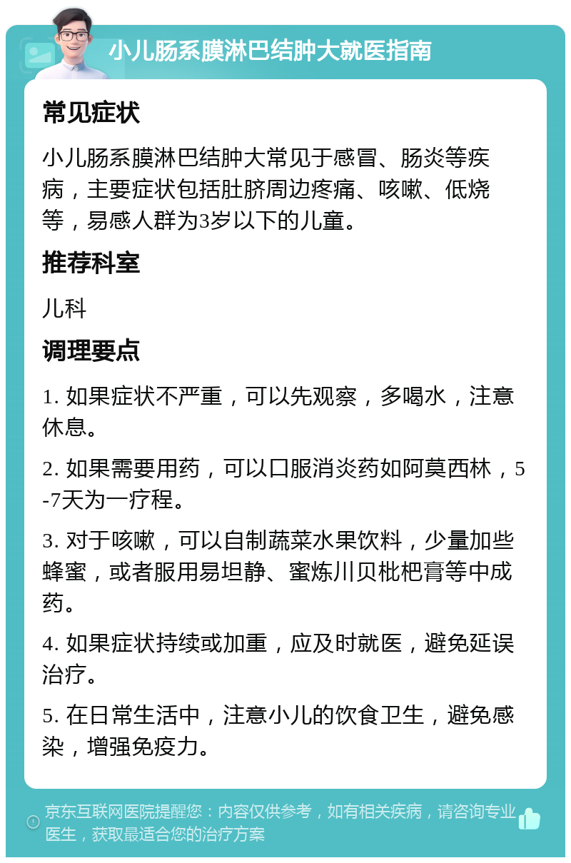 小儿肠系膜淋巴结肿大就医指南 常见症状 小儿肠系膜淋巴结肿大常见于感冒、肠炎等疾病，主要症状包括肚脐周边疼痛、咳嗽、低烧等，易感人群为3岁以下的儿童。 推荐科室 儿科 调理要点 1. 如果症状不严重，可以先观察，多喝水，注意休息。 2. 如果需要用药，可以口服消炎药如阿莫西林，5-7天为一疗程。 3. 对于咳嗽，可以自制蔬菜水果饮料，少量加些蜂蜜，或者服用易坦静、蜜炼川贝枇杷膏等中成药。 4. 如果症状持续或加重，应及时就医，避免延误治疗。 5. 在日常生活中，注意小儿的饮食卫生，避免感染，增强免疫力。