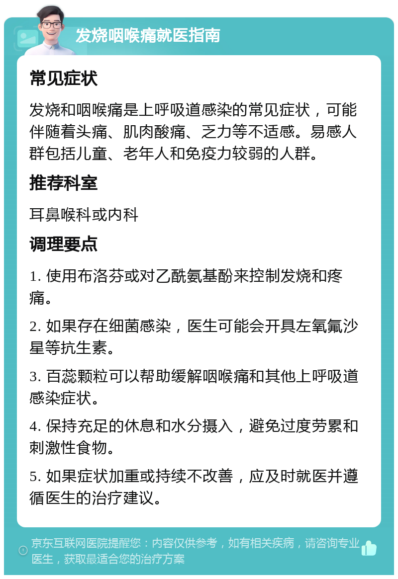 发烧咽喉痛就医指南 常见症状 发烧和咽喉痛是上呼吸道感染的常见症状，可能伴随着头痛、肌肉酸痛、乏力等不适感。易感人群包括儿童、老年人和免疫力较弱的人群。 推荐科室 耳鼻喉科或内科 调理要点 1. 使用布洛芬或对乙酰氨基酚来控制发烧和疼痛。 2. 如果存在细菌感染，医生可能会开具左氧氟沙星等抗生素。 3. 百蕊颗粒可以帮助缓解咽喉痛和其他上呼吸道感染症状。 4. 保持充足的休息和水分摄入，避免过度劳累和刺激性食物。 5. 如果症状加重或持续不改善，应及时就医并遵循医生的治疗建议。