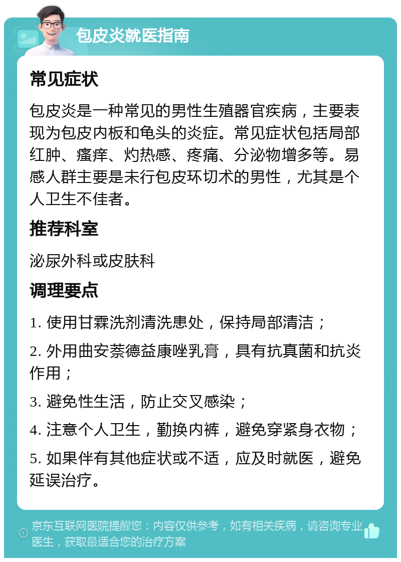 包皮炎就医指南 常见症状 包皮炎是一种常见的男性生殖器官疾病，主要表现为包皮内板和龟头的炎症。常见症状包括局部红肿、瘙痒、灼热感、疼痛、分泌物增多等。易感人群主要是未行包皮环切术的男性，尤其是个人卫生不佳者。 推荐科室 泌尿外科或皮肤科 调理要点 1. 使用甘霖洗剂清洗患处，保持局部清洁； 2. 外用曲安萘德益康唑乳膏，具有抗真菌和抗炎作用； 3. 避免性生活，防止交叉感染； 4. 注意个人卫生，勤换内裤，避免穿紧身衣物； 5. 如果伴有其他症状或不适，应及时就医，避免延误治疗。