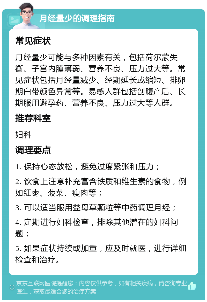 月经量少的调理指南 常见症状 月经量少可能与多种因素有关，包括荷尔蒙失衡、子宫内膜薄弱、营养不良、压力过大等。常见症状包括月经量减少、经期延长或缩短、排卵期白带颜色异常等。易感人群包括剖腹产后、长期服用避孕药、营养不良、压力过大等人群。 推荐科室 妇科 调理要点 1. 保持心态放松，避免过度紧张和压力； 2. 饮食上注意补充富含铁质和维生素的食物，例如红枣、菠菜、瘦肉等； 3. 可以适当服用益母草颗粒等中药调理月经； 4. 定期进行妇科检查，排除其他潜在的妇科问题； 5. 如果症状持续或加重，应及时就医，进行详细检查和治疗。