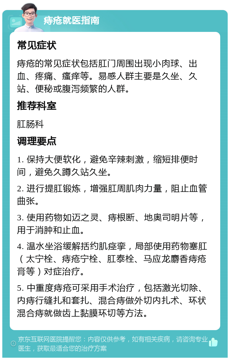 痔疮就医指南 常见症状 痔疮的常见症状包括肛门周围出现小肉球、出血、疼痛、瘙痒等。易感人群主要是久坐、久站、便秘或腹泻频繁的人群。 推荐科室 肛肠科 调理要点 1. 保持大便软化，避免辛辣刺激，缩短排便时间，避免久蹲久站久坐。 2. 进行提肛锻炼，增强肛周肌肉力量，阻止血管曲张。 3. 使用药物如迈之灵、痔根断、地奥司明片等，用于消肿和止血。 4. 温水坐浴缓解括约肌痉挛，局部使用药物塞肛（太宁栓、痔疮宁栓、肛泰栓、马应龙麝香痔疮膏等）对症治疗。 5. 中重度痔疮可采用手术治疗，包括激光切除、内痔行缝扎和套扎、混合痔做外切内扎术、环状混合痔就做齿上黏膜环切等方法。