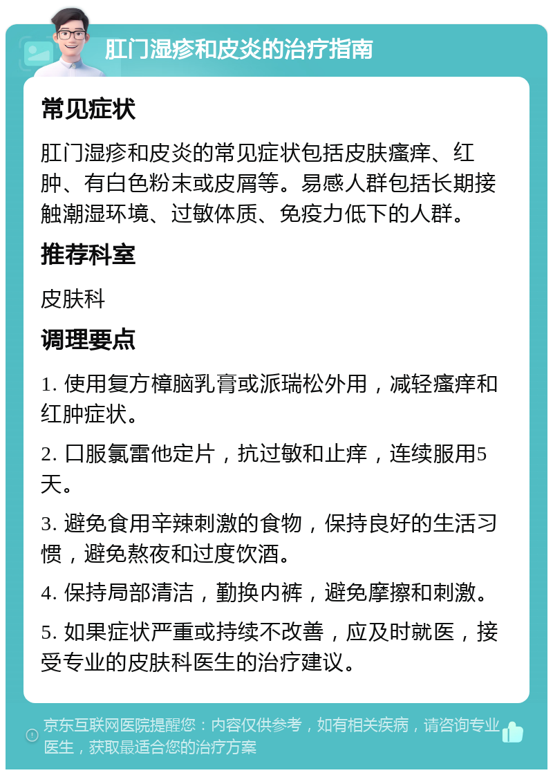 肛门湿疹和皮炎的治疗指南 常见症状 肛门湿疹和皮炎的常见症状包括皮肤瘙痒、红肿、有白色粉末或皮屑等。易感人群包括长期接触潮湿环境、过敏体质、免疫力低下的人群。 推荐科室 皮肤科 调理要点 1. 使用复方樟脑乳膏或派瑞松外用，减轻瘙痒和红肿症状。 2. 口服氯雷他定片，抗过敏和止痒，连续服用5天。 3. 避免食用辛辣刺激的食物，保持良好的生活习惯，避免熬夜和过度饮酒。 4. 保持局部清洁，勤换内裤，避免摩擦和刺激。 5. 如果症状严重或持续不改善，应及时就医，接受专业的皮肤科医生的治疗建议。