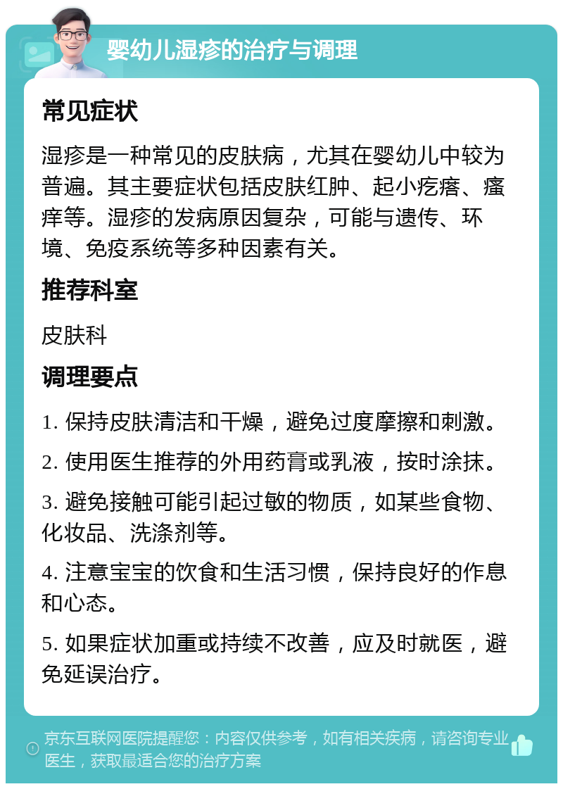 婴幼儿湿疹的治疗与调理 常见症状 湿疹是一种常见的皮肤病，尤其在婴幼儿中较为普遍。其主要症状包括皮肤红肿、起小疙瘩、瘙痒等。湿疹的发病原因复杂，可能与遗传、环境、免疫系统等多种因素有关。 推荐科室 皮肤科 调理要点 1. 保持皮肤清洁和干燥，避免过度摩擦和刺激。 2. 使用医生推荐的外用药膏或乳液，按时涂抹。 3. 避免接触可能引起过敏的物质，如某些食物、化妆品、洗涤剂等。 4. 注意宝宝的饮食和生活习惯，保持良好的作息和心态。 5. 如果症状加重或持续不改善，应及时就医，避免延误治疗。