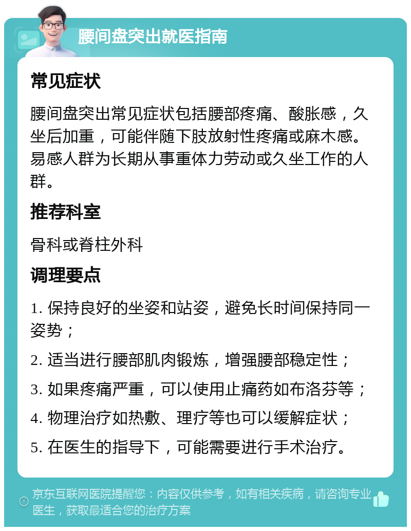 腰间盘突出就医指南 常见症状 腰间盘突出常见症状包括腰部疼痛、酸胀感，久坐后加重，可能伴随下肢放射性疼痛或麻木感。易感人群为长期从事重体力劳动或久坐工作的人群。 推荐科室 骨科或脊柱外科 调理要点 1. 保持良好的坐姿和站姿，避免长时间保持同一姿势； 2. 适当进行腰部肌肉锻炼，增强腰部稳定性； 3. 如果疼痛严重，可以使用止痛药如布洛芬等； 4. 物理治疗如热敷、理疗等也可以缓解症状； 5. 在医生的指导下，可能需要进行手术治疗。