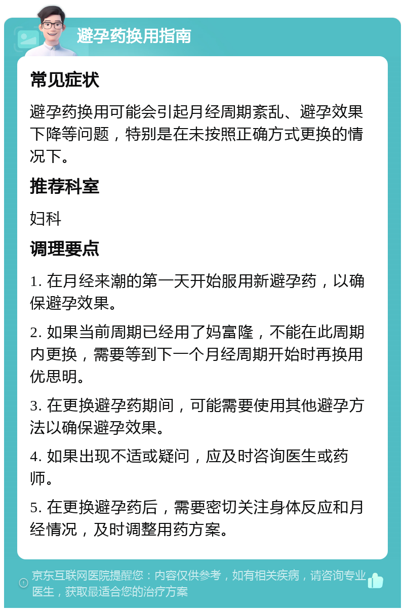 避孕药换用指南 常见症状 避孕药换用可能会引起月经周期紊乱、避孕效果下降等问题，特别是在未按照正确方式更换的情况下。 推荐科室 妇科 调理要点 1. 在月经来潮的第一天开始服用新避孕药，以确保避孕效果。 2. 如果当前周期已经用了妈富隆，不能在此周期内更换，需要等到下一个月经周期开始时再换用优思明。 3. 在更换避孕药期间，可能需要使用其他避孕方法以确保避孕效果。 4. 如果出现不适或疑问，应及时咨询医生或药师。 5. 在更换避孕药后，需要密切关注身体反应和月经情况，及时调整用药方案。