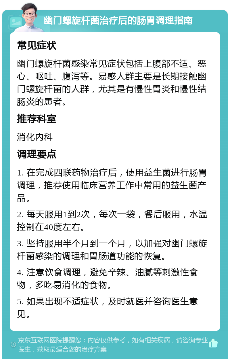 幽门螺旋杆菌治疗后的肠胃调理指南 常见症状 幽门螺旋杆菌感染常见症状包括上腹部不适、恶心、呕吐、腹泻等。易感人群主要是长期接触幽门螺旋杆菌的人群，尤其是有慢性胃炎和慢性结肠炎的患者。 推荐科室 消化内科 调理要点 1. 在完成四联药物治疗后，使用益生菌进行肠胃调理，推荐使用临床营养工作中常用的益生菌产品。 2. 每天服用1到2次，每次一袋，餐后服用，水温控制在40度左右。 3. 坚持服用半个月到一个月，以加强对幽门螺旋杆菌感染的调理和胃肠道功能的恢复。 4. 注意饮食调理，避免辛辣、油腻等刺激性食物，多吃易消化的食物。 5. 如果出现不适症状，及时就医并咨询医生意见。