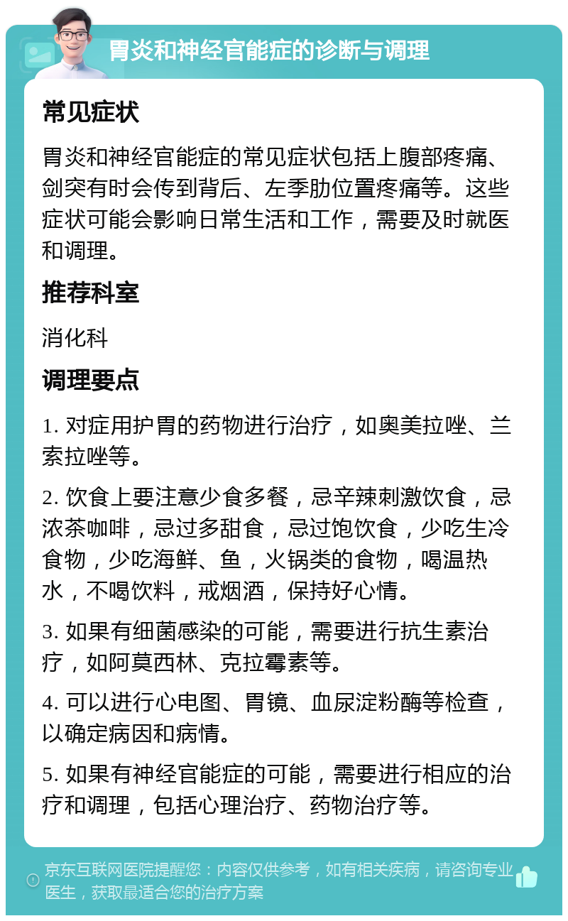 胃炎和神经官能症的诊断与调理 常见症状 胃炎和神经官能症的常见症状包括上腹部疼痛、剑突有时会传到背后、左季肋位置疼痛等。这些症状可能会影响日常生活和工作，需要及时就医和调理。 推荐科室 消化科 调理要点 1. 对症用护胃的药物进行治疗，如奥美拉唑、兰索拉唑等。 2. 饮食上要注意少食多餐，忌辛辣刺激饮食，忌浓茶咖啡，忌过多甜食，忌过饱饮食，少吃生冷食物，少吃海鲜、鱼，火锅类的食物，喝温热水，不喝饮料，戒烟酒，保持好心情。 3. 如果有细菌感染的可能，需要进行抗生素治疗，如阿莫西林、克拉霉素等。 4. 可以进行心电图、胃镜、血尿淀粉酶等检查，以确定病因和病情。 5. 如果有神经官能症的可能，需要进行相应的治疗和调理，包括心理治疗、药物治疗等。