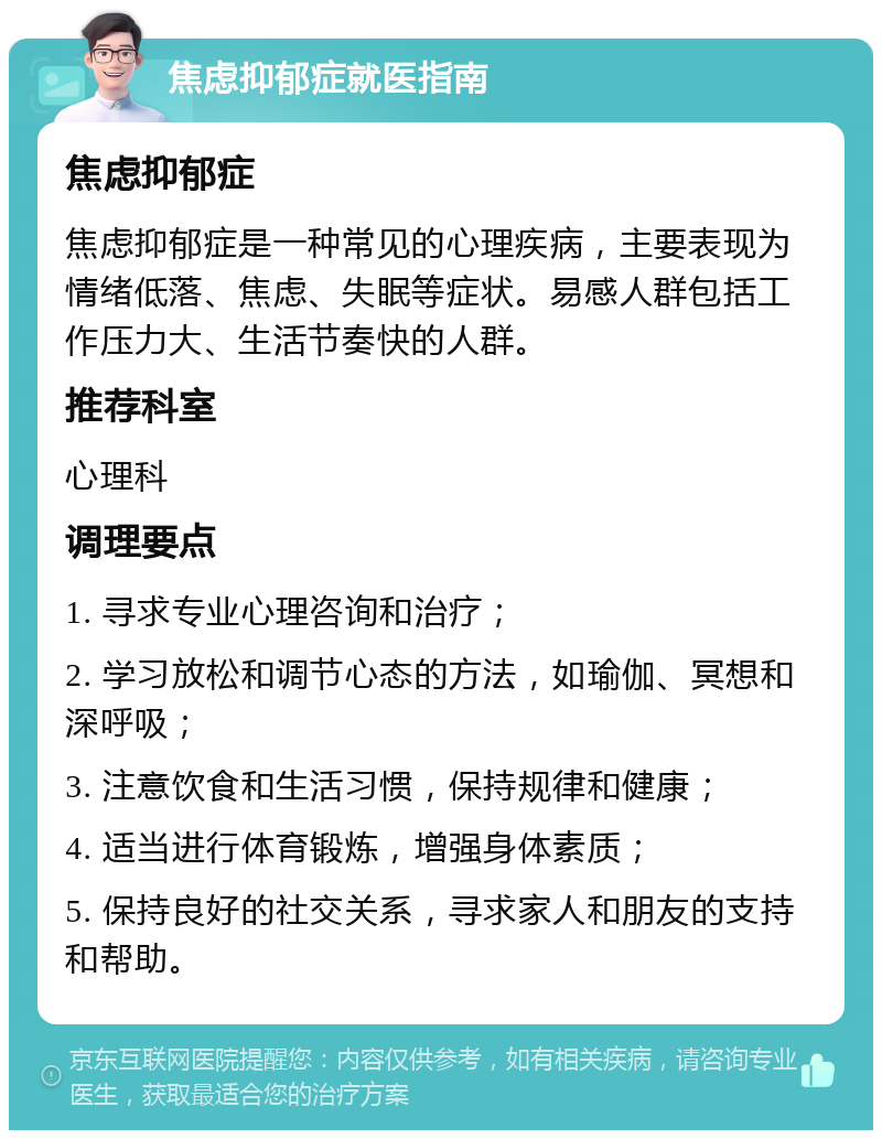 焦虑抑郁症就医指南 焦虑抑郁症 焦虑抑郁症是一种常见的心理疾病，主要表现为情绪低落、焦虑、失眠等症状。易感人群包括工作压力大、生活节奏快的人群。 推荐科室 心理科 调理要点 1. 寻求专业心理咨询和治疗； 2. 学习放松和调节心态的方法，如瑜伽、冥想和深呼吸； 3. 注意饮食和生活习惯，保持规律和健康； 4. 适当进行体育锻炼，增强身体素质； 5. 保持良好的社交关系，寻求家人和朋友的支持和帮助。