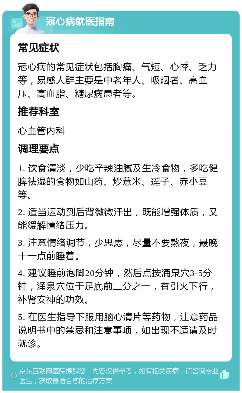 冠心病就医指南 常见症状 冠心病的常见症状包括胸痛、气短、心悸、乏力等，易感人群主要是中老年人、吸烟者、高血压、高血脂、糖尿病患者等。 推荐科室 心血管内科 调理要点 1. 饮食清淡，少吃辛辣油腻及生冷食物，多吃健脾祛湿的食物如山药、炒薏米、莲子、赤小豆等。 2. 适当运动到后背微微汗出，既能增强体质，又能缓解情绪压力。 3. 注意情绪调节，少思虑，尽量不要熬夜，最晚十一点前睡着。 4. 建议睡前泡脚20分钟，然后点按涌泉穴3-5分钟，涌泉穴位于足底前三分之一，有引火下行，补肾安神的功效。 5. 在医生指导下服用脑心清片等药物，注意药品说明书中的禁忌和注意事项，如出现不适请及时就诊。