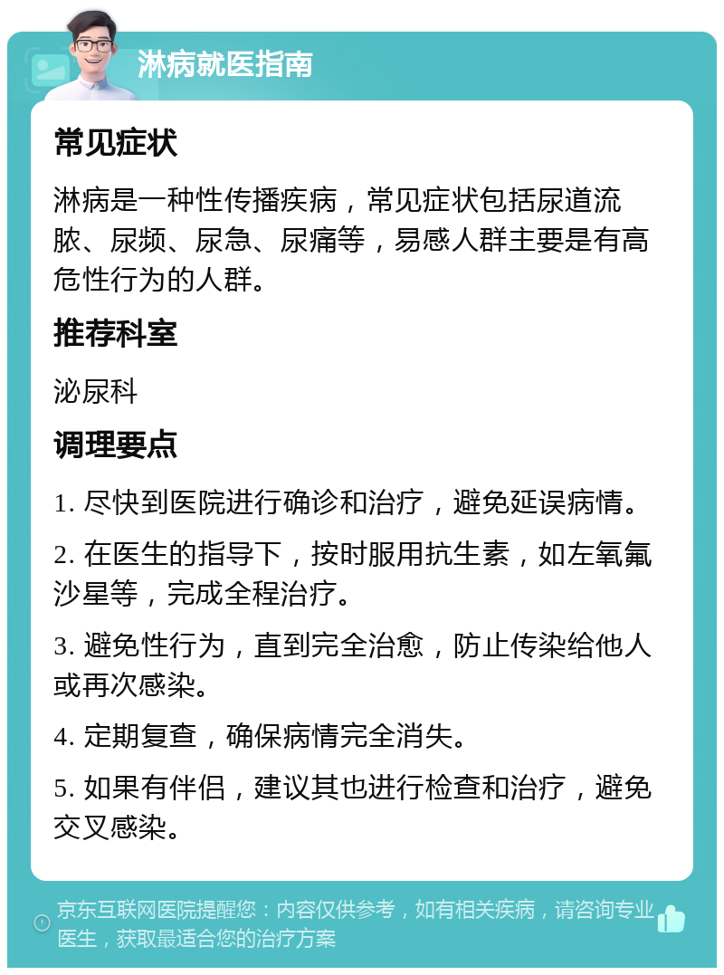 淋病就医指南 常见症状 淋病是一种性传播疾病，常见症状包括尿道流脓、尿频、尿急、尿痛等，易感人群主要是有高危性行为的人群。 推荐科室 泌尿科 调理要点 1. 尽快到医院进行确诊和治疗，避免延误病情。 2. 在医生的指导下，按时服用抗生素，如左氧氟沙星等，完成全程治疗。 3. 避免性行为，直到完全治愈，防止传染给他人或再次感染。 4. 定期复查，确保病情完全消失。 5. 如果有伴侣，建议其也进行检查和治疗，避免交叉感染。