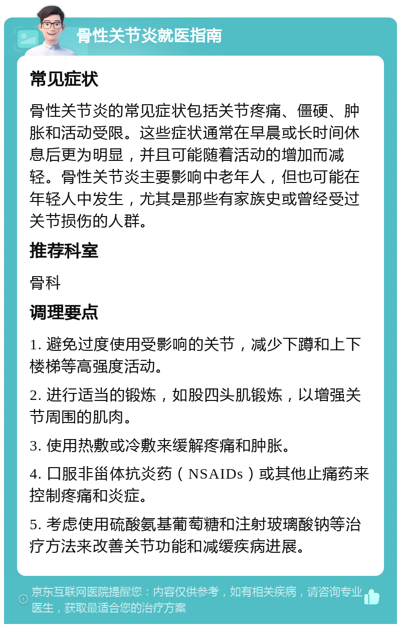 骨性关节炎就医指南 常见症状 骨性关节炎的常见症状包括关节疼痛、僵硬、肿胀和活动受限。这些症状通常在早晨或长时间休息后更为明显，并且可能随着活动的增加而减轻。骨性关节炎主要影响中老年人，但也可能在年轻人中发生，尤其是那些有家族史或曾经受过关节损伤的人群。 推荐科室 骨科 调理要点 1. 避免过度使用受影响的关节，减少下蹲和上下楼梯等高强度活动。 2. 进行适当的锻炼，如股四头肌锻炼，以增强关节周围的肌肉。 3. 使用热敷或冷敷来缓解疼痛和肿胀。 4. 口服非甾体抗炎药（NSAIDs）或其他止痛药来控制疼痛和炎症。 5. 考虑使用硫酸氨基葡萄糖和注射玻璃酸钠等治疗方法来改善关节功能和减缓疾病进展。