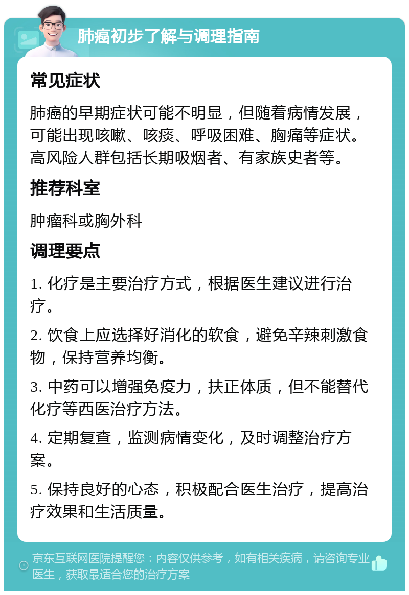 肺癌初步了解与调理指南 常见症状 肺癌的早期症状可能不明显，但随着病情发展，可能出现咳嗽、咳痰、呼吸困难、胸痛等症状。高风险人群包括长期吸烟者、有家族史者等。 推荐科室 肿瘤科或胸外科 调理要点 1. 化疗是主要治疗方式，根据医生建议进行治疗。 2. 饮食上应选择好消化的软食，避免辛辣刺激食物，保持营养均衡。 3. 中药可以增强免疫力，扶正体质，但不能替代化疗等西医治疗方法。 4. 定期复查，监测病情变化，及时调整治疗方案。 5. 保持良好的心态，积极配合医生治疗，提高治疗效果和生活质量。