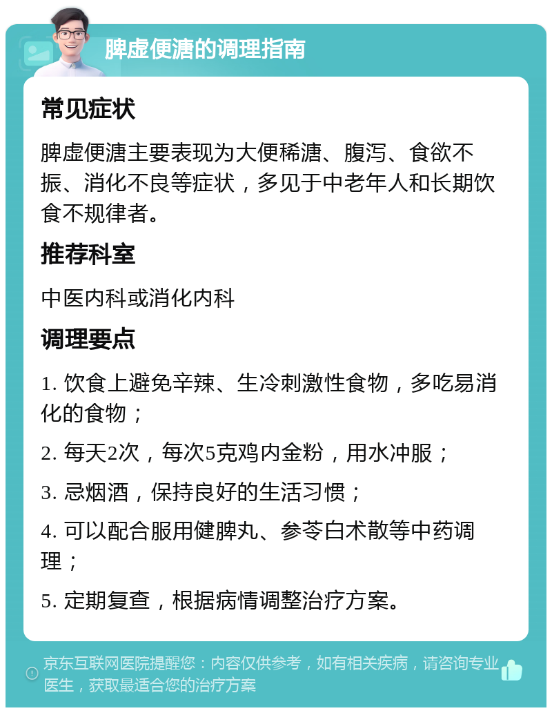 脾虚便溏的调理指南 常见症状 脾虚便溏主要表现为大便稀溏、腹泻、食欲不振、消化不良等症状，多见于中老年人和长期饮食不规律者。 推荐科室 中医内科或消化内科 调理要点 1. 饮食上避免辛辣、生冷刺激性食物，多吃易消化的食物； 2. 每天2次，每次5克鸡内金粉，用水冲服； 3. 忌烟酒，保持良好的生活习惯； 4. 可以配合服用健脾丸、参苓白术散等中药调理； 5. 定期复查，根据病情调整治疗方案。