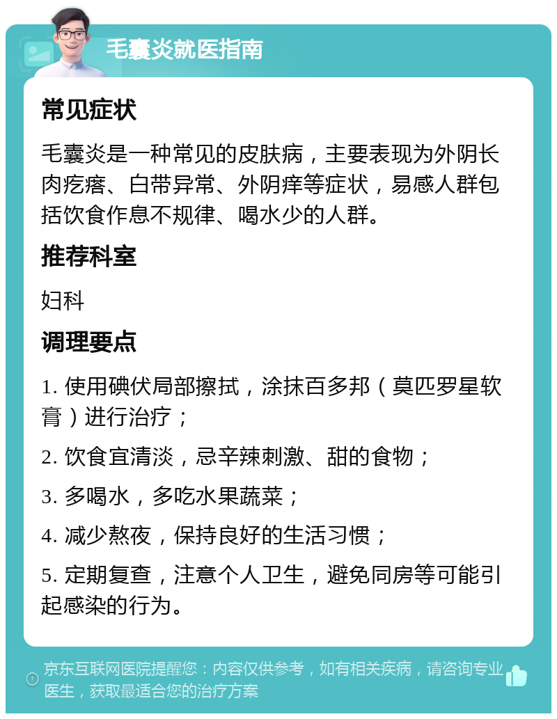 毛囊炎就医指南 常见症状 毛囊炎是一种常见的皮肤病，主要表现为外阴长肉疙瘩、白带异常、外阴痒等症状，易感人群包括饮食作息不规律、喝水少的人群。 推荐科室 妇科 调理要点 1. 使用碘伏局部擦拭，涂抹百多邦（莫匹罗星软膏）进行治疗； 2. 饮食宜清淡，忌辛辣刺激、甜的食物； 3. 多喝水，多吃水果蔬菜； 4. 减少熬夜，保持良好的生活习惯； 5. 定期复查，注意个人卫生，避免同房等可能引起感染的行为。