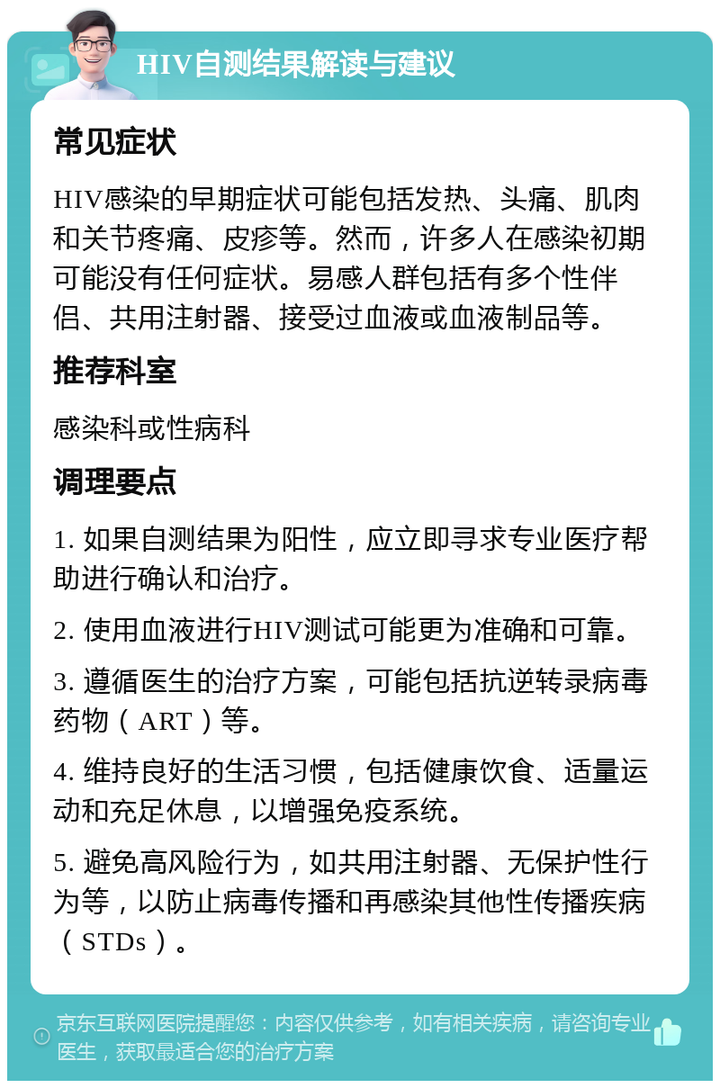 HIV自测结果解读与建议 常见症状 HIV感染的早期症状可能包括发热、头痛、肌肉和关节疼痛、皮疹等。然而，许多人在感染初期可能没有任何症状。易感人群包括有多个性伴侣、共用注射器、接受过血液或血液制品等。 推荐科室 感染科或性病科 调理要点 1. 如果自测结果为阳性，应立即寻求专业医疗帮助进行确认和治疗。 2. 使用血液进行HIV测试可能更为准确和可靠。 3. 遵循医生的治疗方案，可能包括抗逆转录病毒药物（ART）等。 4. 维持良好的生活习惯，包括健康饮食、适量运动和充足休息，以增强免疫系统。 5. 避免高风险行为，如共用注射器、无保护性行为等，以防止病毒传播和再感染其他性传播疾病（STDs）。