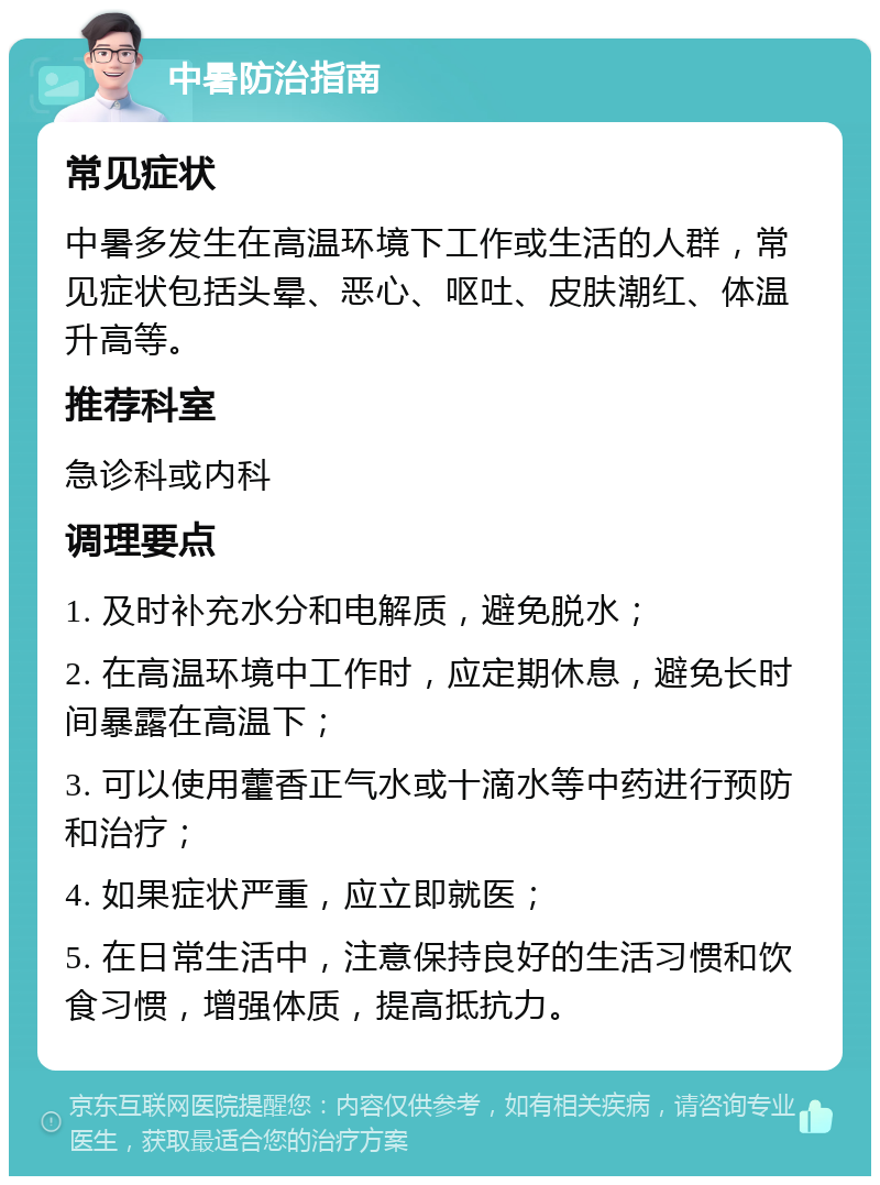 中暑防治指南 常见症状 中暑多发生在高温环境下工作或生活的人群，常见症状包括头晕、恶心、呕吐、皮肤潮红、体温升高等。 推荐科室 急诊科或内科 调理要点 1. 及时补充水分和电解质，避免脱水； 2. 在高温环境中工作时，应定期休息，避免长时间暴露在高温下； 3. 可以使用藿香正气水或十滴水等中药进行预防和治疗； 4. 如果症状严重，应立即就医； 5. 在日常生活中，注意保持良好的生活习惯和饮食习惯，增强体质，提高抵抗力。