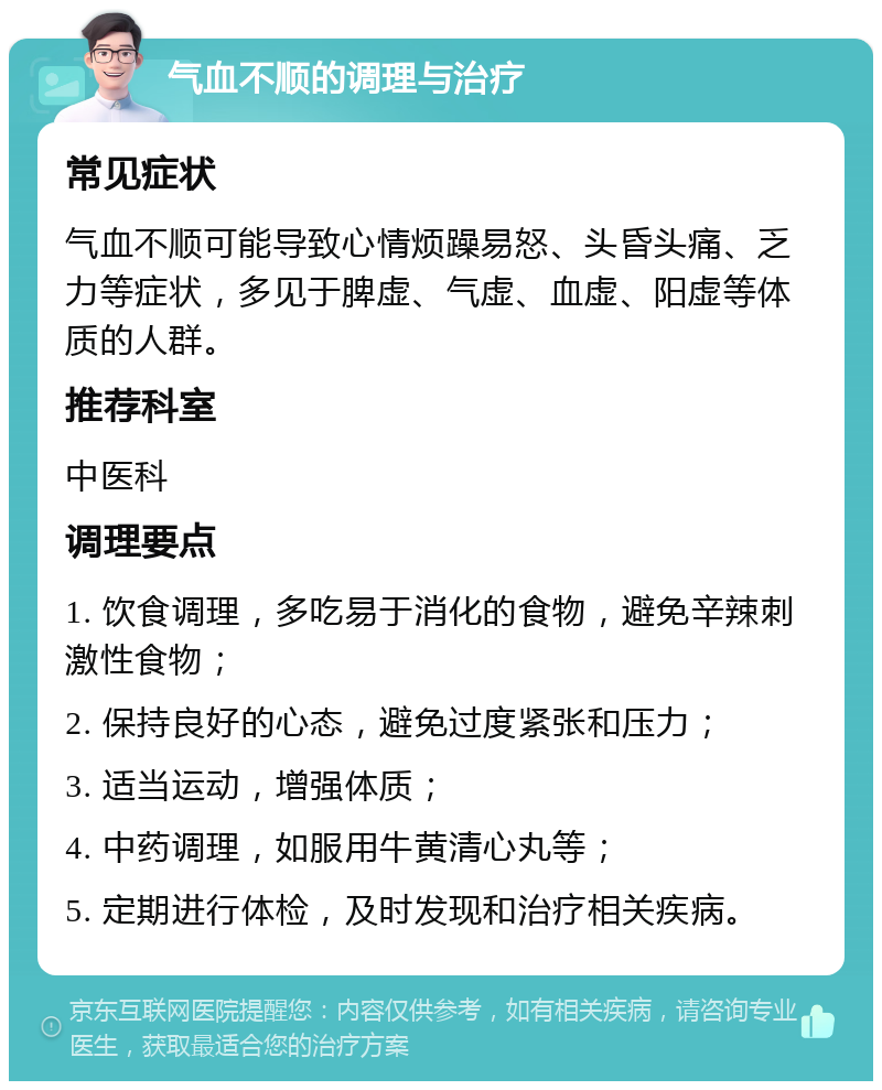 气血不顺的调理与治疗 常见症状 气血不顺可能导致心情烦躁易怒、头昏头痛、乏力等症状，多见于脾虚、气虚、血虚、阳虚等体质的人群。 推荐科室 中医科 调理要点 1. 饮食调理，多吃易于消化的食物，避免辛辣刺激性食物； 2. 保持良好的心态，避免过度紧张和压力； 3. 适当运动，增强体质； 4. 中药调理，如服用牛黄清心丸等； 5. 定期进行体检，及时发现和治疗相关疾病。