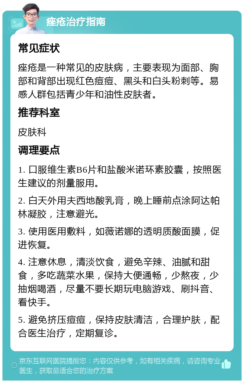 痤疮治疗指南 常见症状 痤疮是一种常见的皮肤病，主要表现为面部、胸部和背部出现红色痘痘、黑头和白头粉刺等。易感人群包括青少年和油性皮肤者。 推荐科室 皮肤科 调理要点 1. 口服维生素B6片和盐酸米诺环素胶囊，按照医生建议的剂量服用。 2. 白天外用夫西地酸乳膏，晚上睡前点涂阿达帕林凝胶，注意避光。 3. 使用医用敷料，如薇诺娜的透明质酸面膜，促进恢复。 4. 注意休息，清淡饮食，避免辛辣、油腻和甜食，多吃蔬菜水果，保持大便通畅，少熬夜，少抽烟喝酒，尽量不要长期玩电脑游戏、刷抖音、看快手。 5. 避免挤压痘痘，保持皮肤清洁，合理护肤，配合医生治疗，定期复诊。