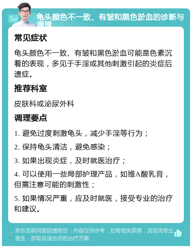 龟头颜色不一致、有皱和黑色淤血的诊断与调理 常见症状 龟头颜色不一致、有皱和黑色淤血可能是色素沉着的表现，多见于手淫或其他刺激引起的炎症后遗症。 推荐科室 皮肤科或泌尿外科 调理要点 1. 避免过度刺激龟头，减少手淫等行为； 2. 保持龟头清洁，避免感染； 3. 如果出现炎症，及时就医治疗； 4. 可以使用一些局部护理产品，如维A酸乳膏，但需注意可能的刺激性； 5. 如果情况严重，应及时就医，接受专业的治疗和建议。