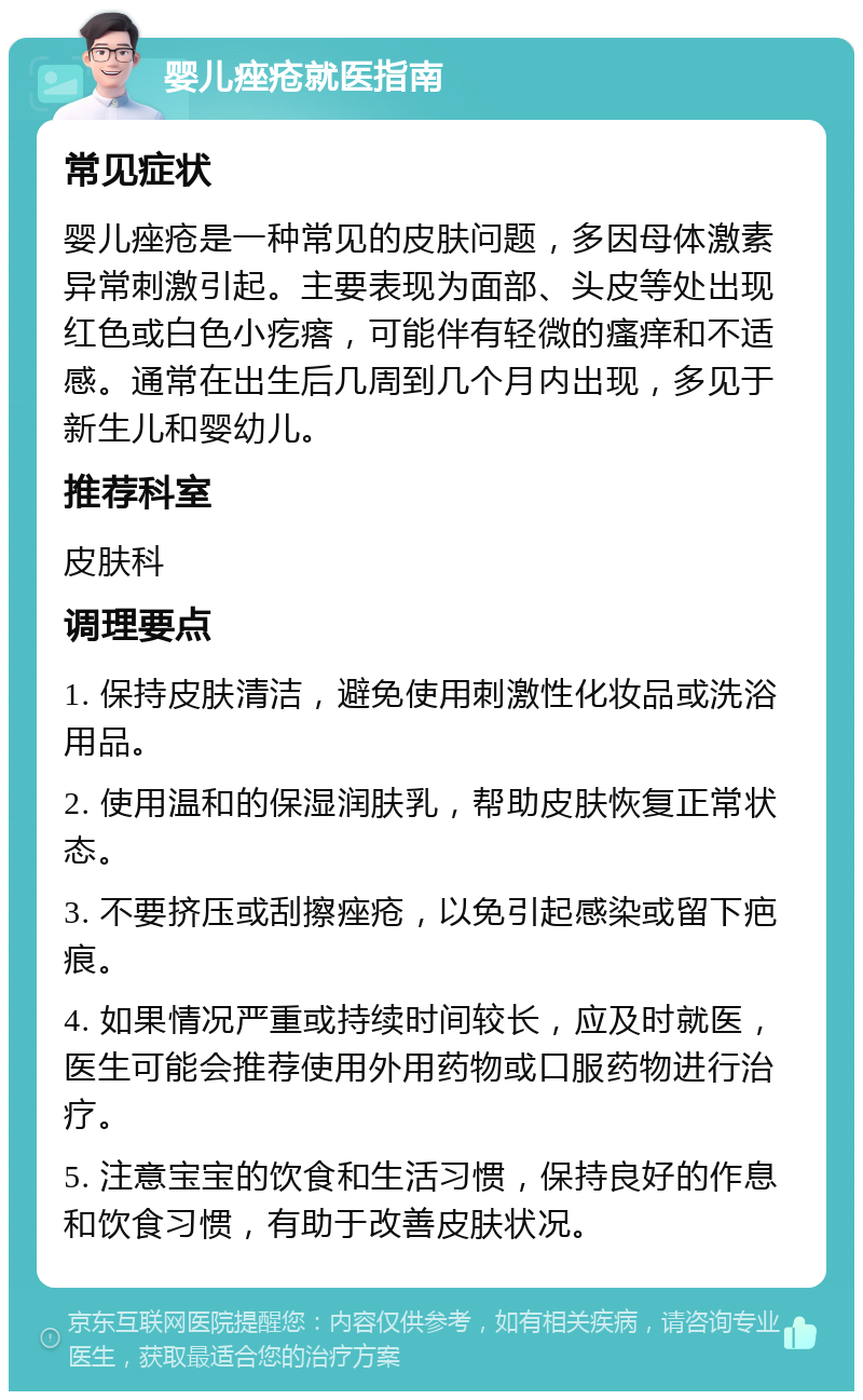 婴儿痤疮就医指南 常见症状 婴儿痤疮是一种常见的皮肤问题，多因母体激素异常刺激引起。主要表现为面部、头皮等处出现红色或白色小疙瘩，可能伴有轻微的瘙痒和不适感。通常在出生后几周到几个月内出现，多见于新生儿和婴幼儿。 推荐科室 皮肤科 调理要点 1. 保持皮肤清洁，避免使用刺激性化妆品或洗浴用品。 2. 使用温和的保湿润肤乳，帮助皮肤恢复正常状态。 3. 不要挤压或刮擦痤疮，以免引起感染或留下疤痕。 4. 如果情况严重或持续时间较长，应及时就医，医生可能会推荐使用外用药物或口服药物进行治疗。 5. 注意宝宝的饮食和生活习惯，保持良好的作息和饮食习惯，有助于改善皮肤状况。