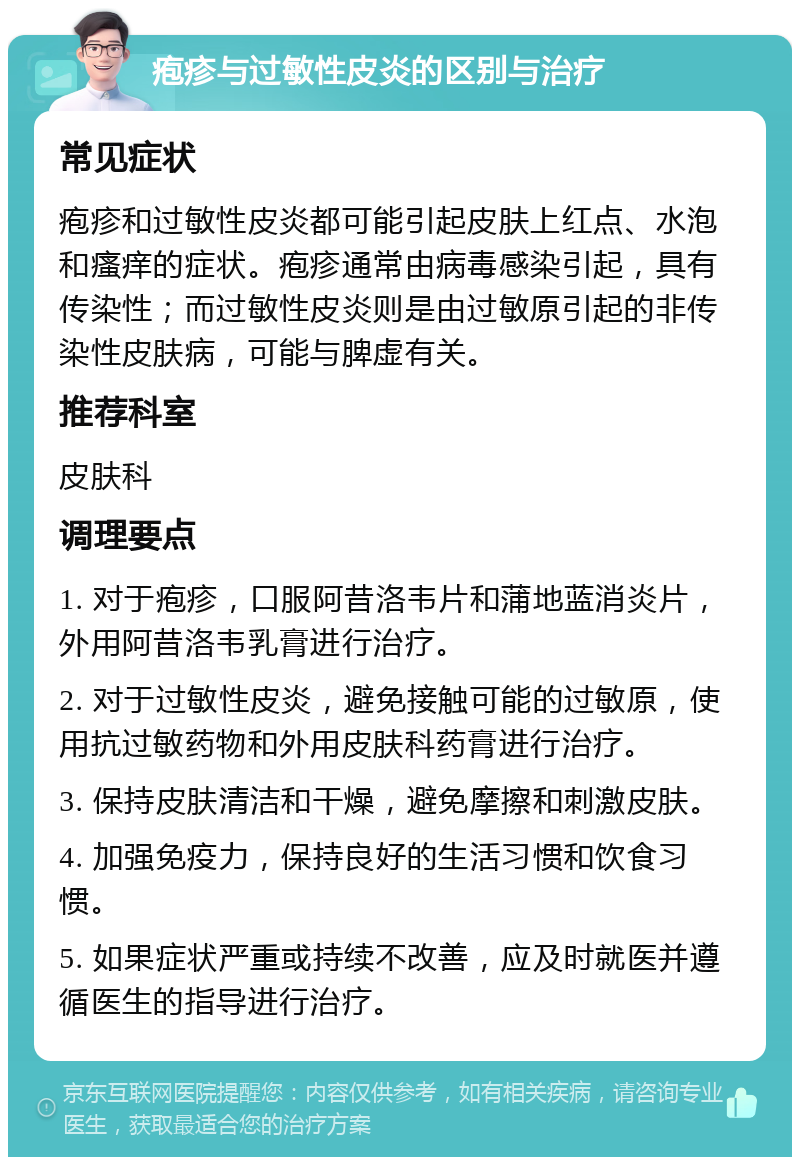 疱疹与过敏性皮炎的区别与治疗 常见症状 疱疹和过敏性皮炎都可能引起皮肤上红点、水泡和瘙痒的症状。疱疹通常由病毒感染引起，具有传染性；而过敏性皮炎则是由过敏原引起的非传染性皮肤病，可能与脾虚有关。 推荐科室 皮肤科 调理要点 1. 对于疱疹，口服阿昔洛韦片和蒲地蓝消炎片，外用阿昔洛韦乳膏进行治疗。 2. 对于过敏性皮炎，避免接触可能的过敏原，使用抗过敏药物和外用皮肤科药膏进行治疗。 3. 保持皮肤清洁和干燥，避免摩擦和刺激皮肤。 4. 加强免疫力，保持良好的生活习惯和饮食习惯。 5. 如果症状严重或持续不改善，应及时就医并遵循医生的指导进行治疗。