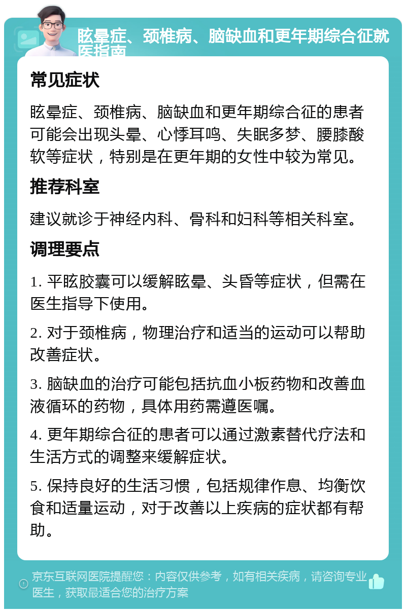 眩晕症、颈椎病、脑缺血和更年期综合征就医指南 常见症状 眩晕症、颈椎病、脑缺血和更年期综合征的患者可能会出现头晕、心悸耳鸣、失眠多梦、腰膝酸软等症状，特别是在更年期的女性中较为常见。 推荐科室 建议就诊于神经内科、骨科和妇科等相关科室。 调理要点 1. 平眩胶囊可以缓解眩晕、头昏等症状，但需在医生指导下使用。 2. 对于颈椎病，物理治疗和适当的运动可以帮助改善症状。 3. 脑缺血的治疗可能包括抗血小板药物和改善血液循环的药物，具体用药需遵医嘱。 4. 更年期综合征的患者可以通过激素替代疗法和生活方式的调整来缓解症状。 5. 保持良好的生活习惯，包括规律作息、均衡饮食和适量运动，对于改善以上疾病的症状都有帮助。