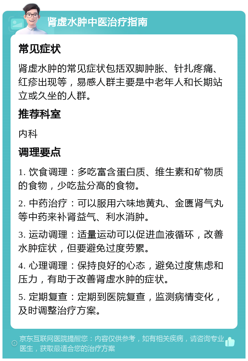 肾虚水肿中医治疗指南 常见症状 肾虚水肿的常见症状包括双脚肿胀、针扎疼痛、红疹出现等，易感人群主要是中老年人和长期站立或久坐的人群。 推荐科室 内科 调理要点 1. 饮食调理：多吃富含蛋白质、维生素和矿物质的食物，少吃盐分高的食物。 2. 中药治疗：可以服用六味地黄丸、金匮肾气丸等中药来补肾益气、利水消肿。 3. 运动调理：适量运动可以促进血液循环，改善水肿症状，但要避免过度劳累。 4. 心理调理：保持良好的心态，避免过度焦虑和压力，有助于改善肾虚水肿的症状。 5. 定期复查：定期到医院复查，监测病情变化，及时调整治疗方案。