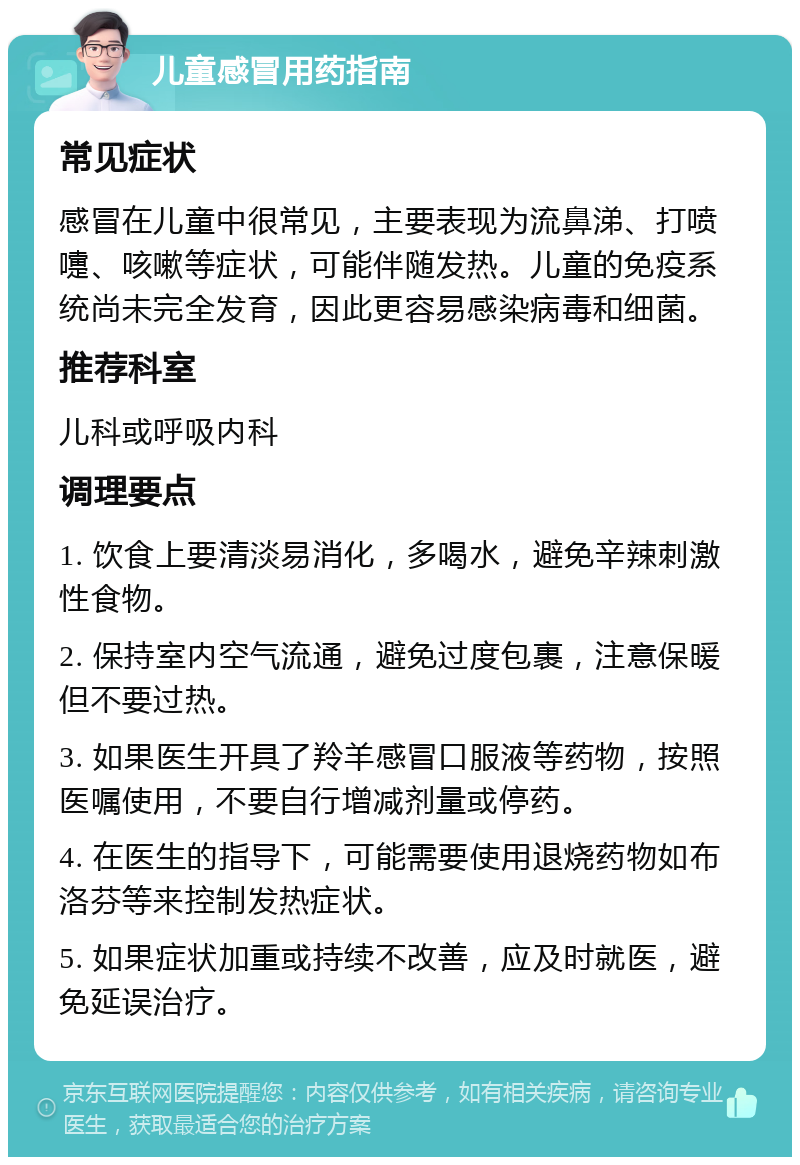 儿童感冒用药指南 常见症状 感冒在儿童中很常见，主要表现为流鼻涕、打喷嚏、咳嗽等症状，可能伴随发热。儿童的免疫系统尚未完全发育，因此更容易感染病毒和细菌。 推荐科室 儿科或呼吸内科 调理要点 1. 饮食上要清淡易消化，多喝水，避免辛辣刺激性食物。 2. 保持室内空气流通，避免过度包裹，注意保暖但不要过热。 3. 如果医生开具了羚羊感冒口服液等药物，按照医嘱使用，不要自行增减剂量或停药。 4. 在医生的指导下，可能需要使用退烧药物如布洛芬等来控制发热症状。 5. 如果症状加重或持续不改善，应及时就医，避免延误治疗。