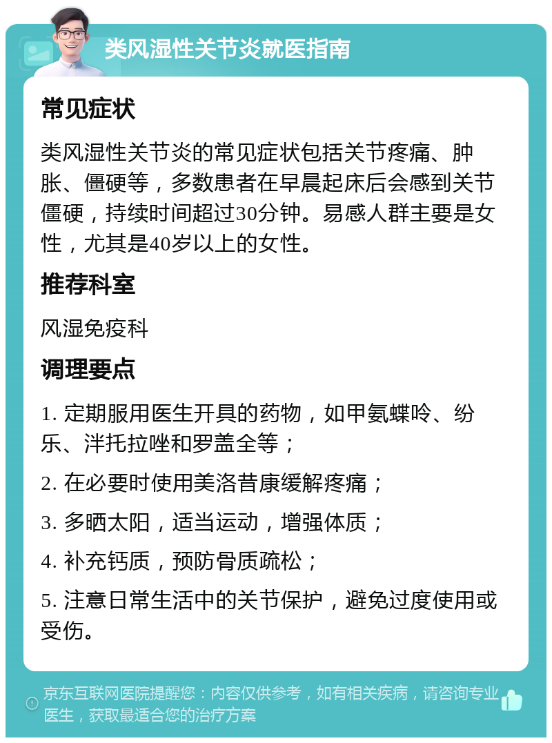 类风湿性关节炎就医指南 常见症状 类风湿性关节炎的常见症状包括关节疼痛、肿胀、僵硬等，多数患者在早晨起床后会感到关节僵硬，持续时间超过30分钟。易感人群主要是女性，尤其是40岁以上的女性。 推荐科室 风湿免疫科 调理要点 1. 定期服用医生开具的药物，如甲氨蝶呤、纷乐、泮托拉唑和罗盖全等； 2. 在必要时使用美洛昔康缓解疼痛； 3. 多晒太阳，适当运动，增强体质； 4. 补充钙质，预防骨质疏松； 5. 注意日常生活中的关节保护，避免过度使用或受伤。