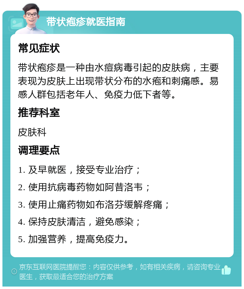 带状疱疹就医指南 常见症状 带状疱疹是一种由水痘病毒引起的皮肤病，主要表现为皮肤上出现带状分布的水疱和刺痛感。易感人群包括老年人、免疫力低下者等。 推荐科室 皮肤科 调理要点 1. 及早就医，接受专业治疗； 2. 使用抗病毒药物如阿昔洛韦； 3. 使用止痛药物如布洛芬缓解疼痛； 4. 保持皮肤清洁，避免感染； 5. 加强营养，提高免疫力。