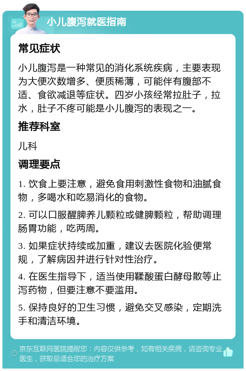 小儿腹泻就医指南 常见症状 小儿腹泻是一种常见的消化系统疾病，主要表现为大便次数增多、便质稀薄，可能伴有腹部不适、食欲减退等症状。四岁小孩经常拉肚子，拉水，肚子不疼可能是小儿腹泻的表现之一。 推荐科室 儿科 调理要点 1. 饮食上要注意，避免食用刺激性食物和油腻食物，多喝水和吃易消化的食物。 2. 可以口服醒脾养儿颗粒或健脾颗粒，帮助调理肠胃功能，吃两周。 3. 如果症状持续或加重，建议去医院化验便常规，了解病因并进行针对性治疗。 4. 在医生指导下，适当使用鞣酸蛋白酵母散等止泻药物，但要注意不要滥用。 5. 保持良好的卫生习惯，避免交叉感染，定期洗手和清洁环境。